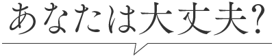 あなたは大丈夫？