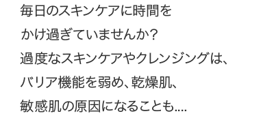 過度なスキンケアやクレンジングは、バリア機能を弱め、乾燥肌、敏感肌の原因になることも....