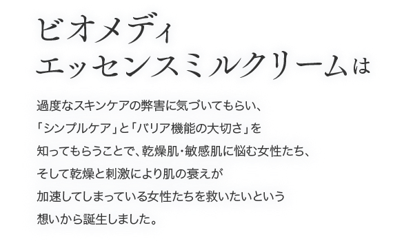乾燥肌・敏感肌に悩む女性たち、そして乾燥と刺激により肌の衰えが加速してしまっている女性たちを救いたいという想いから誕生しました。